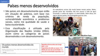 Países menos desenvolvidos
• São países em desenvolvimento que estão
em situação de pobreza, com base nos
critérios de renda da população,
vulnerabilidade econômica e problemas
sociais, como má qualidade de saúde e
baixa escolaridade.
• Essa classificação é utilizada pela
Organização das Nações Unidas (ONU),
assim como as categorias de países
desenvolvidos e em desenvolvimento.
República Democrática do Congo
IDH: 0,304
Expectativa de vida ao nascer: 48,7
Média de anos de escolaridade: 3,5
Anos de escolaridade esperados: 8,5
Os indicadores sociais são muito baixos nesses países. Neles,
grande parte das moradias não tem acesso à rede de água
encanada, à coleta de esgoto e à eletricidade. Além disso, em
alguns desses países, há prolongadas guerras civis.
Burkina Faso
Capítulo 1
 