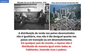 Morador de rua em São Francisco - EUA
A distribuição de renda nos países desenvolvidos
não é igualitária, mas não é tão desigual quanto nos
países em transição ou em desenvolvimento.
Em qualquer país do mundo, a riqueza não é
distribuída de maneira igual entre todos os
habitantes, havendo ricos e pobres.
Vista aérea da favela da Rocinha (RJ)
Capítulo 1
 