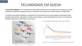 FECUNDIDADE EM QUEDA
A taxa de fecundidade é uma estimativa da quantidade de filhos que uma mulher teria ao longo de sua vida
reprodutiva. É geralmente expressa como o número de nascimentos por 1.000 mulheres em idade fértil.
A queda da taxa de fecundidade é consequência de vários fatores, tais como projetos de educação sexual,
planejamento familiar, utilização de métodos contraceptivos, maior participação da mulher no mercado de
trabalho, expansão da urbanização, entre outros
Capítulo 1
 