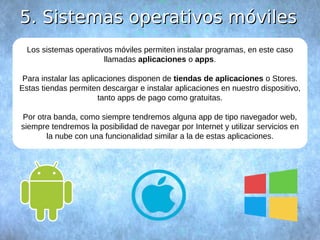 55.. SSiisstteemmaass ooppeerraattiivvooss mmóóvviilleess 
Los sistemas operativos móviles permiten instalar programas, en este caso 
llamadas aplicaciones o apps. 
Para instalar las aplicaciones disponen de tiendas de aplicaciones o Stores. 
Estas tiendas permiten descargar e instalar aplicaciones en nuestro dispositivo, 
tanto apps de pago como gratuitas. 
Por otra banda, como siempre tendremos alguna app de tipo navegador web, 
siempre tendremos la posibilidad de navegar por Internet y utilizar servicios en 
la nube con una funcionalidad similar a la de estas aplicaciones. 
 