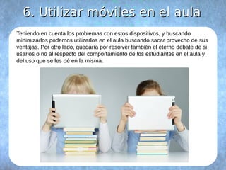 66.. UUttiilliizzaarr mmóóvviilleess eenn eell aauullaa 
Teniendo en cuenta los problemas con estos dispositivos, y buscando 
minimizarlos podemos utilizarlos en el aula buscando sacar provecho de sus 
ventajas. Por otro lado, quedaría por resolver también el eterno debate de si 
usarlos o no al respecto del comportamiento de los estudiantes en el aula y 
del uso que se les dé en la misma. 
 