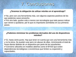 77.. CCoonncclluussiioonneess 
¿Tenemos la obligación de utilizar móviles en el aprendizaje? 
✔ No, pero son una herramienta más, con algunos aspectos positivos de los 
que podemos sacar provecho. 
✔ Por otro lado, gusten más o menos son tecnologías que todo parece indicar 
que vienen a quedarse, por lo que es importante asimilarlas en sus primeros 
pasos. 
¿Podemos minimizar los problemas derivados del uso de dispositivos 
móviles? 
✔ Sí, hasta cierto punto. Hay que tener en cuenta que son una herramienta más 
y no la única. Se pueden usar pero sin abusar de ellas, minimizando el total de 
horas diarias delante de un dispositivo por parte de los estudiantes. 
✔ Conviene utilizarlos en modelos abiertos como el BYOD que eviten 
dependencias tecnológicas o económicas que limiten su expansión y 
capacidades. 
 