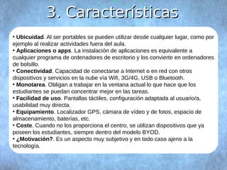 33.. CCaarraacctteerrííssttiiccaass 
● Ubicuidad. Al ser portables se pueden utilizar desde cualquier lugar, como por 
ejemplo al realizar actividades fuera del aula. 
● Aplicaciones o apps. La instalación de aplicaciones es equivalente a 
cualquier programa de ordenadores de escritorio y los convierte en ordenadores 
de bolsillo. 
● Conectividad. Capacidad de conectarse a Internet o en red con otros 
dispositivos y servicios en la nube vía Wifi, 3G/4G, USB o Bluetooth. 
● Monotarea. Obligan a trabajar en la ventana actual lo que hace que los 
estudiantes se puedan concentrar mejor en las tareas. 
● Facilidad de uso. Pantallas táctiles, configuración adaptada al usuario/a, 
usabilidad muy directa. 
● Equipamiento. Localizador GPS, cámara de vídeo y de fotos, espacio de 
almacenamiento, baterías, etc. 
● Coste. Cuando no los proporciona el centro, se utilizan dispositivos que ya 
poseen los estudiantes, siempre dentro del modelo BYOD. 
● ¿Motivación?. Es un aspecto muy subjetivo y en todo caso ajeno a la 
tecnología. 
 