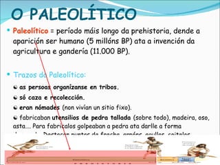 Paleolítico  = período máis longo da prehistoria, dende a aparición ser humano (5 millóns BP) ata a invención da agricultura e gandería (11.000 BP). Trazos do Paleolítico: ☯   as persoas organízanse en tribos. ☯  só caza e recolección. ☯  eran nómades  (non vivían un sitio fixo). ☯  fabricaban  utensilios de pedra tallada  (sobre todo), madeira, oso, asta…. Para fabricalos golpeaban a pedra ata darlle a forma desexada. Destacan puntas de frecha, arpóns, agullas, coitelos, bifaces (machadas que cortaban polas dúas caras). O PALEOLÍTICO 