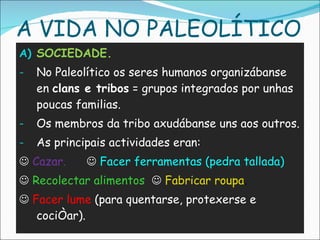SOCIEDADE. No Paleolítico os seres humanos organizábanse en  clans e tribos  = grupos integrados por unhas poucas familias. Os membros da tribo axudábanse uns aos outros. As principais actividades eran:     Cazar.      Facer ferramentas (pedra tallada)    Recolectar alimentos      Fabricar roupa .     Facer lume  (para quentarse, protexerse e cociñar). A VIDA NO PALEOLÍTICO 