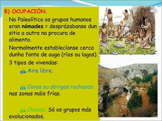 B) OCUPACIÓN. No Paleolítico os grupos humanos eran  nómades  = desprázabanse dun sitio a outro na procura de alimento. Normalmente establecíanse cerca dunha fonte de auga (ríos ou lagos). 3 tipos de vivendas:    Aire libre.    Covas ou abrigos rochosos:  nas zonas máis frías.    Chozas:  Só os grupos más evolucionados . 