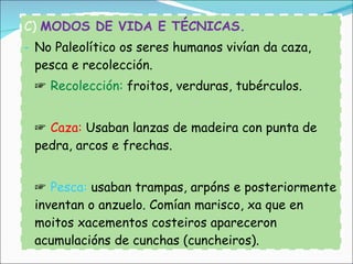 C)  MODOS DE VIDA E TÉCNICAS. No Paleolítico os seres humanos vivían da caza, pesca e recolección.  ☞  Recolección:  froitos, verduras, tubérculos. ☞  Caza:  Usaban lanzas de madeira con punta de pedra, arcos e frechas. ☞  Pesca:  usaban trampas, arpóns e posteriormente inventan o anzuelo. Comían marisco, xa que en moitos xacementos costeiros apareceron acumulacións de cunchas (cuncheiros). 