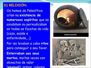 D) RELIXIÓN. Os homes do Paleolítico crían na  existencia de numerosos espíritos  que os axudaban ou perxudicaban en todas as facetas da vida (caza, saúde e enfermidade,…). Por iso levaban a cabo  ritos  para conseguir o seu favor. Enterraban aos seus mortos , moitas veces con obxectos de valor ( enxoval ): armas, colares, comida… 
