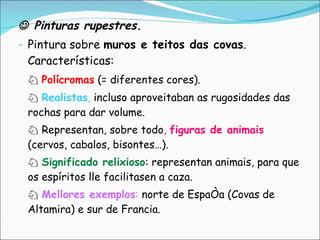    Pinturas rupestres. Pintura sobre  muros e teitos das covas . Características: ♘  Polícromas  (= diferentes cores). ♘  Realistas ,  incluso aproveitaban as rugosidades das rochas para dar volume. ♘  Representan, sobre todo ,  figuras de animais  (cervos, cabalos, bisontes…). ♘  Significado relixioso : representan animais, para que os espíritos lle facilitasen a caza. ♘  Mellores exemplos :  norte de España (Covas de Altamira) e sur de Francia. 