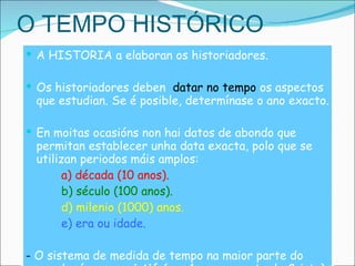 O TEMPO HISTÓRICO A HISTORIA a elaboran os historiadores. Os historiadores deben  datar no tempo  os aspectos que estudian. Se é posible, determínase o ano exacto. En moitas ocasións non hai datos de abondo que permitan establecer unha data exacta, polo que se utilizan periodos máis amplos:  a) década (10 anos). b) século (100 anos). d) milenio (1000) anos. e) era ou idade. -  O sistema de medida de tempo na maior parte do mundo  é a  era cristiá  (ano 1 = nacemento de Cristo) ou  calendario gregoriano .  