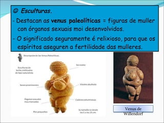    Esculturas. -  Destacan as  venus paleolíticas  = figuras de muller con órganos sexuais moi desenvolvidos. - O significado seguramente é relixioso, para que os espíritos aseguren a fertilidade das mulleres. Venus de Willendorf 