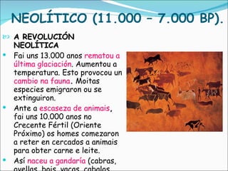NEOLÍTICO (11.000 – 7.000 BP). A REVOLUCIÓN NEOLÍTICA Fai uns 13.000 anos  rematou a última glaciación . Aumentou a temperatura. Esto provocou un  cambio na fauna .  Moitas especies emigraron ou se extinguiron. Ante a  escaseza de animais ,  fai uns 10.000 anos no Crecente Fértil (Oriente Próximo) os homes comezaron a reter en cercados a animais para obter carne e leite.  Así  naceu a gandaría  (cabras, ovellas, bois, vacas, cabalos, cans...). 