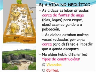 B) A VIDA NO NEOLÍTICO. - As aldeas estaban situadas  cerca de fontes de auga  (ríos, lagos) para regar, abastecer ao gando e a poboación. - As aldeas estaban moitas veces rodeadas por unha  cerca  para defensa e impedir que o gando escapara. - Na aldea había diferentes  tipos de construcións :    Vivendas.      Cortes.    Almacéns  (para gardar o gran). 