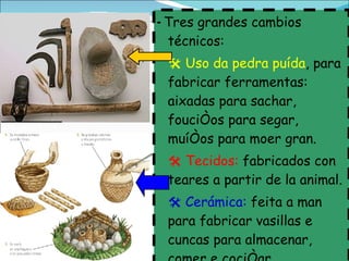 -  Tres grandes cambios técnicos:    Uso da pedra puída , para fabricar ferramentas: aixadas para sachar, fouciños para segar, muíños para moer gran.    Tecidos:  fabricados con teares a partir de la animal.    Cerámica:  feita a man para fabricar vasillas e cuncas para almacenar, comer e cociñar. 