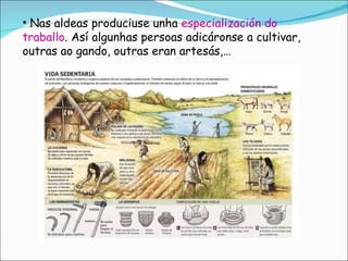 Nas aldeas produciuse unha  especialización do traballo . Así algunhas persoas adicáronse a cultivar, outras ao gando, outras eran artesás,… 