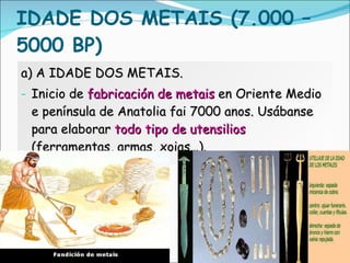 IDADE DOS METAIS (7.000 – 5000 BP)  a) A IDADE DOS METAIS. Inicio de  fabricación de metais  en Oriente Medio e península de Anatolia fai 7000 anos. Usábanse para elaborar  todo   tipo de utensilios  (ferramentas, armas, xoias…). 