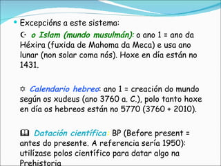 Excepcións a este sistema:   o Islam (mundo musulmán) :  o ano 1 = ano da Héxira (fuxida de Mahoma da Meca) e usa ano lunar (non solar coma nós). Hoxe en día están no 1431.   Calendario hebreo : ano 1 = creación do mundo según os xudeus (ano 3760 a. C.), polo tanto hoxe en día os hebreos están no 5770 (3760 + 2010).     Datación científica :  BP (Before present = antes do presente. A referencia sería 1950): utilízase polos científico para datar algo na Prehistoria  