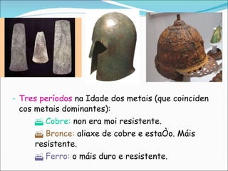 Tres períodos  na Idade dos metais (que coinciden cos metais dominantes):    Cobre:  non era moi resistente.    Bronce:  aliaxe de cobre e estaño. Máis  resistente.    Ferro:  o máis duro e resistente. 
