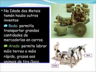 Na Idade dos Metais tamén houbo outros inventos:    Roda:  permitía transportar grandes cantidades de mercadorías en carros.    Arado:  permite labrar máis terreo e máis rápido, grazas aos animais de tiro (bois, cabalos…). 