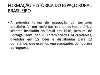 FORMAÇÃO HISTÓRICA DO ESPAÇO RURAL
BRASILEIRO
• A primeira forma de ocupação do território
brasileiro foi por meio das capitanias hereditárias,
sistema instituído no Brasil em 1536, pelo rei de
Portugal Dom João III. Foram criadas 14 capitanias,
divididas em 15 lotes e distribuídas para 12
donatários, que eram os representantes da nobreza
portuguesa.
 