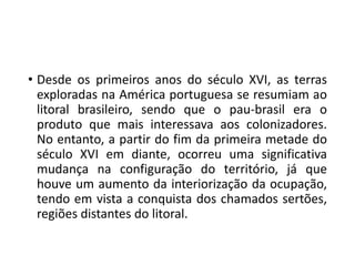 • Desde os primeiros anos do século XVI, as terras
exploradas na América portuguesa se resumiam ao
litoral brasileiro, sendo que o pau-brasil era o
produto que mais interessava aos colonizadores.
No entanto, a partir do fim da primeira metade do
século XVI em diante, ocorreu uma significativa
mudança na configuração do território, já que
houve um aumento da interiorização da ocupação,
tendo em vista a conquista dos chamados sertões,
regiões distantes do litoral.
 