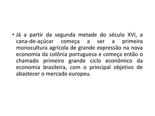 • Já a partir da segunda metade do século XVI, a
cana-de-açúcar começa a ser a primeira
monocultura agrícola de grande expressão na nova
economia da colônia portuguesa e começa então o
chamado primeiro grande ciclo econômico da
economia brasileira, com o principal objetivo de
abastecer o mercado europeu.
 