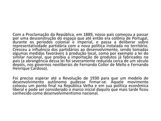Com a Proclamação da República, em 1889, nosso país começou a passar
por uma desconstrução do espaço que até então era colônia de Portugal,
durante os períodos colonial e imperial, e passa a deliberar sobre
representatividade partidária com a nova política instalada no território.
Cresceu a influência dos partidários ao desenvolvimento, sendo tomadas
algumas medidas favoráveis à produção local, como por exemplo a lei do
similar nacional, que proibia a importação de produtos já fabricados no
país (a abrangência dessa lei foi severamente reduzida cerca de um século
depois, nos governos neoliberais de Fernando Collor de Mello e Fernando
Henrique Cardoso).
Foi preciso esperar até a Revolução de 1930 para que um modelo de
desenvolvimento autônomo pudesse firmar-se. Aquele movimento
colocou um ponto final na República Velha e em sua política econômica
liberal e pode ser considerado o marco inicial daquilo que mais tarde ficou
conhecido como desenvolvimentismo nacional.
 
