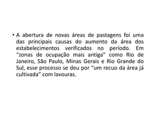 • A abertura de novas áreas de pastagens foi uma
das principais causas do aumento da área dos
estabelecimentos verificados no período. Em
“zonas de ocupação mais antiga” como Rio de
Janeiro, São Paulo, Minas Gerais e Rio Grande do
Sul, esse processo se deu por “um recuo da área já
cultivada” com lavouras.
 