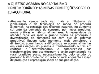 A QUESTÃO AGRÁRIA NO CAPITALISMO
CONTEMPORÂNEO: AS NOVAS CONCEPÇÕES SOBRE O
ESPAÇO RURAL
• Atualmente vemos cada vez mais a influência da
globalização e da tecnologia no modo de produzir
alimentos, na extração dos recursos naturais, no aumento
corrente da demanda de consumo por novos produtos,
novas práticas e hábitos alimentares. A necessidade de
atender cada vez mais à grande oferta na produção e
diversificação de alimentos faz com que os sistemas
produtivos fiquem cada momento mais complexos e
dinâmicos, aumentando a dificuldade ao acesso alimentar
em várias nações do planeta e transformando outras em
caóticas e centralizadoras. A compreensão das
transformações que aconteceram e estão acontecendo no
rural brasileiro passa, necessariamente, pelo estudo do
processo histórico de constituição do rural enquanto espaço
de produção e reprodução social de sua população.
 