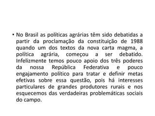 • No Brasil as políticas agrárias têm sido debatidas a
partir da proclamação da constituição de 1988
quando um dos textos da nova carta magma, a
política agrária, começou a ser debatido.
Infelizmente temos pouco apoio dos três poderes
da nossa República Federativa e pouco
engajamento político para tratar e definir metas
efetivas sobre essa questão, pois há interesses
particulares de grandes produtores rurais e nos
esquecemos das verdadeiras problemáticas sociais
do campo.
 