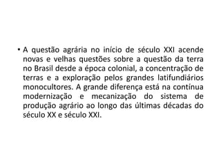 • A questão agrária no início de século XXI acende
novas e velhas questões sobre a questão da terra
no Brasil desde a época colonial, a concentração de
terras e a exploração pelos grandes latifundiários
monocultores. A grande diferença está na contínua
modernização e mecanização do sistema de
produção agrário ao longo das últimas décadas do
século XX e século XXI.
 