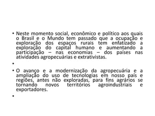 • Neste momento social, econômico e político aos quais
o Brasil e o Mundo tem passado que a ocupação e
exploração dos espaços rurais tem enfatizado a
exploração do capital humano e aumentando a
participação – nas economias – dos países nas
atividades agropecuárias e extrativistas.
•
• O avanço e a modernização da agropecuária e a
ampliação do uso de tecnologias em nosso país e
regiões, antes não exploradas, para fins agrários se
tornando novos territórios agroindustriais e
exportadores.
•
 