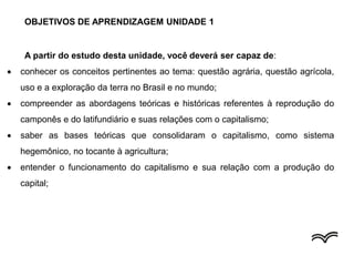 OBJETIVOS DE APRENDIZAGEM UNIDADE 1
A partir do estudo desta unidade, você deverá ser capaz de:
 conhecer os conceitos pertinentes ao tema: questão agrária, questão agrícola,
uso e a exploração da terra no Brasil e no mundo;
 compreender as abordagens teóricas e históricas referentes à reprodução do
camponês e do latifundiário e suas relações com o capitalismo;
 saber as bases teóricas que consolidaram o capitalismo, como sistema
hegemônico, no tocante à agricultura;
 entender o funcionamento do capitalismo e sua relação com a produção do
capital;
 