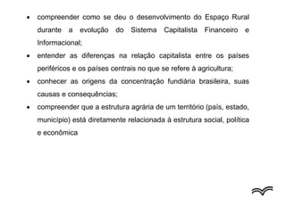  compreender como se deu o desenvolvimento do Espaço Rural
durante a evolução do Sistema Capitalista Financeiro e
Informacional;
 entender as diferenças na relação capitalista entre os países
periféricos e os países centrais no que se refere à agricultura;
 conhecer as origens da concentração fundiária brasileira, suas
causas e consequências;
 compreender que a estrutura agrária de um território (país, estado,
município) está diretamente relacionada à estrutura social, política
e econômica
 