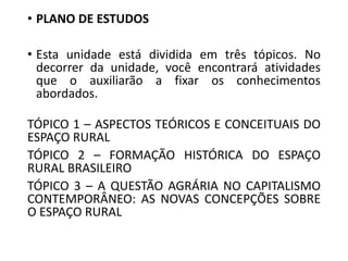 • PLANO DE ESTUDOS
• Esta unidade está dividida em três tópicos. No
decorrer da unidade, você encontrará atividades
que o auxiliarão a fixar os conhecimentos
abordados.
TÓPICO 1 – ASPECTOS TEÓRICOS E CONCEITUAIS DO
ESPAÇO RURAL
TÓPICO 2 – FORMAÇÃO HISTÓRICA DO ESPAÇO
RURAL BRASILEIRO
TÓPICO 3 – A QUESTÃO AGRÁRIA NO CAPITALISMO
CONTEMPORÂNEO: AS NOVAS CONCEPÇÕES SOBRE
O ESPAÇO RURAL
 