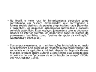 • No Brasil, o meio rural foi historicamente percebido como
constituindo um “espaço diferenciado”, que corresponde a
formas sociais distintas: as grandes propriedades rurais (fazendas
e engenhos), os pequenos aglomerados (povoados) e padrões
culturais específicos. Esses espaços, juntamente com as pequenas
cidades do interior, tiveram um importante papel na história do
povoamento brasileiro, como “pontos de apoio da civilização”
(WANDERLEY, 1999, p.18).
• Contemporaneamente, as transformações introduzidas no meio
rural brasileiro pelo processo de “modernização conservadora” da
sociedade e da agricultura, iniciado depois da Segunda Guerra
Mundial, levaram alguns autores a caracterizar esse período pela
ocorrência de um “processo de urbanização do campo” (SILVA,
1997; CARNEIRO, 1998).
 