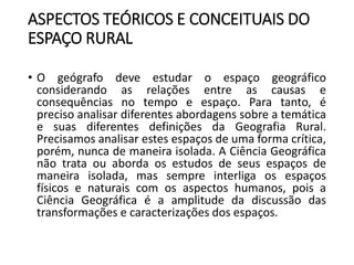 ASPECTOS TEÓRICOS E CONCEITUAIS DO
ESPAÇO RURAL
• O geógrafo deve estudar o espaço geográfico
considerando as relações entre as causas e
consequências no tempo e espaço. Para tanto, é
preciso analisar diferentes abordagens sobre a temática
e suas diferentes definições da Geografia Rural.
Precisamos analisar estes espaços de uma forma crítica,
porém, nunca de maneira isolada. A Ciência Geográfica
não trata ou aborda os estudos de seus espaços de
maneira isolada, mas sempre interliga os espaços
físicos e naturais com os aspectos humanos, pois a
Ciência Geográfica é a amplitude da discussão das
transformações e caracterizações dos espaços.
 