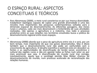 O ESPAÇO RURAL: ASPECTOS
CONCEITUAIS E TEÓRICOS
• Para Abramovay (2000), o meio rural caracteriza-se por sua imensa diversidade.
Estabelecer tipologias capazes de captar uma grande diversidade é uma das
missões mais importantes das pesquisas contemporâneas voltadas para a
dimensão espacial do desenvolvimento. As diferentes paisagens, dos meios
rurais e urbanos, cada vez mais desenvolvem a hinterlândia de suas atividades
realizadas, não apenas a agricultura e a indústria, mas todo o processo
produtivo entre as suas relações nos territórios envolvidos busca a prática do
desenvolvimento regional entre esses espaços.
•
• Abramovay (2000) aborda que o peso da agricultura entre nós é e será, por um
bom tempo, mais importante do que nos países desenvolvidos. Mas é óbvio
também que o desenvolvimento rural não pode ser confundido com o
crescimento da agricultura. O desafio (científico e político) está em descobrir as
fontes e as oportunidades de diversificação do tecido social, econômico e
cultural das regiões rurais e não em apostar todas as fichas num setor só, por
mais promissor que seja. A diversificação do mundo rural traz consigo,
inevitavelmente, aquilo que o sociólogo alemão Max Weber chamou de
desencantamento do mundo, num processo acelerado de racionalização das
relações humanas.
 