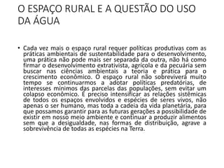O ESPAÇO RURAL E A QUESTÃO DO USO
DA ÁGUA
• Cada vez mais o espaço rural requer políticas produtivas com as
práticas ambientais de sustentabilidade para o desenvolvimento,
uma prática não pode mais ser separada da outra, não há como
firmar o desenvolvimento extrativista, agrícola e da pecuária sem
buscar nas ciências ambientais a teoria e prática para o
crescimento econômico. O espaço rural não sobreviverá muito
tempo se continuarmos a adotar políticas predatórias, de
interesses mínimos das parcelas das populações, sem evitar um
colapso econômico. É preciso intensificar as relações sistêmicas
de todos os espaços envolvidos e espécies de seres vivos, não
apenas o ser humano, mas toda a cadeia da vida planetária, para
que possamos garantir para as futuras gerações a possibilidade de
existir em nosso meio ambiente e continuar a produzir alimentos
sem que a desigualdade, nas formas de distribuição, agrave a
sobrevivência de todas as espécies na Terra.
 