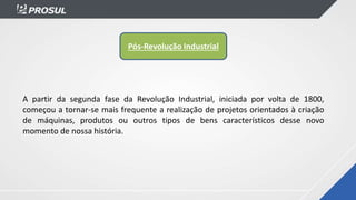 A partir da segunda fase da Revolução Industrial, iniciada por volta de 1800,
começou a tornar-se mais frequente a realização de projetos orientados à criação
de máquinas, produtos ou outros tipos de bens característicos desse novo
momento de nossa história.
Pós-Revolução Industrial
 