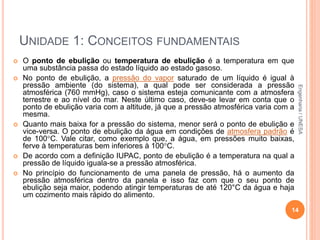 UNIDADE 1: CONCEITOS FUNDAMENTAIS
 O ponto de ebulição ou temperatura de ebulição é a temperatura em que
uma substância passa do estado líquido ao estado gasoso.
 No ponto de ebulição, a pressão do vapor saturado de um líquido é igual à
pressão ambiente (do sistema), a qual pode ser considerada a pressão
atmosférica (760 mmHg), caso o sistema esteja comunicante com a atmosfera
terrestre e ao nível do mar. Neste último caso, deve-se levar em conta que o
ponto de ebulição varia com a altitude, já que a pressão atmosférica varia com a
mesma.
 Quanto mais baixa for a pressão do sistema, menor será o ponto de ebulição e
vice-versa. O ponto de ebulição da água em condições de atmosfera padrão é
de 100C. Vale citar, como exemplo que, a água, em pressões muito baixas,
ferve à temperaturas bem inferiores à 100C.
 De acordo com a definição IUPAC, ponto de ebulição é a temperatura na qual a
pressão de líquido iguala-se a pressão atmosférica.
 No princípio do funcionamento de uma panela de pressão, há o aumento da
pressão atmosférica dentro da panela e isso faz com que o seu ponto de
ebulição seja maior, podendo atingir temperaturas de até 120°C da água e haja
um cozimento mais rápido do alimento.
14
Engenharia/UNESA
 
