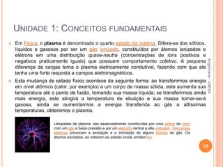 UNIDADE 1: CONCEITOS FUNDAMENTAIS
 Em Física, o plasma é denominado o quarto estado da matéria. Difere-se dos sólidos,
líquidos e gasosos por ser um gás ionizado, constituídos por átomos ionizados e
elétrons em uma distribuição quase-neutra (concentrações de íons positivos e
negativos praticamente iguais) que possuem comportamento coletivo. A pequena
diferença de cargas torna o plasma eletricamente condutível, fazendo com que ele
tenha uma forte resposta a campos eletromagnéticos.
 Esta mudança de estado físico acontece da seguinte forma: ao transferirmos energia
em nível atômico (calor, por exemplo) a um corpo de massa sólida, este aumenta sua
temperatura até o ponto de fusão, tornando sua massa líquida; se transferirmos ainda
mais energia, este atingirá a temperatura de ebulição e sua massa tornar-se-á
gasosa, ainda se aumentarmos a energia transferida ao gás a altíssimas
temperaturas, obteremos o plasma.
15
Lâmpadas de plasma: são essencialmente constituídas por uma esfera de vidro
com um gás a baixa pressão e por um eletrodo central a alta voltagem. Descargas
elétricas provocam a excitação e a ionização de alguns átomos de gás. Os
átomos excitados, ao voltarem ao estado inicial, emitem luz.
Engenharia/UNESA
 