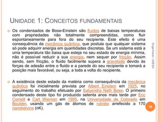 UNIDADE 1: CONCEITOS FUNDAMENTAIS
 Os condensados de Bose-Einstein são fluidos de baixas temperaturas
com propriedades não totalmente compreendidas, como fluir
espontaneamente para fora do seu recipiente. Este efeito é uma
consequência da mecânica quântica, que postula que qualquer sistema
só pode adquirir energia em quantidades discretas. Se um sistema está a
uma temperatura tão baixa que esteja no seu estado de energia mínima,
não é possível reduzir a sua energia, nem sequer por fricção. Assim
sendo, sem fricção, o fluido facilmente supera a gravidade devido às
forças de adesão entre o fluido e a parede do seu recipiente e tomará a
posição mais favorável, ou seja, a toda a volta do recipiente.
 A existência deste estado da matéria como consequência da mecânica
quântica foi inicialmente prevista por Albert Einstein em 1925, no
seguimento do trabalho efetuado por Satyendra Nath Bose. O primeiro
condensado deste tipo foi produzido setenta anos mais tarde por Eric
Cornell e Carl Wieman em 1995, na Universidade de Colorado em
Boulder, usando um gás de átomos de rubídio arrefecido a 170
nanokelvins (nK). 16
Engenharia/UNESA
 