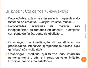 UNIDADE 1: CONCEITOS FUNDAMENTAIS
 Propriedades extensivas da matéria: dependem do
tamanho da amostra. Exemplo: volume, massa,...
 Propriedades intensivas da matéria: são
independentes do tamanho da amostra. Exemplos:
cor, ponto de fusão, ponto de ebulição,...
 Observação: na identificação de substâncias, as
propriedades intensivas (propriedades físicas e/ou
químicas) são muito úteis.
 Observação: medidas qualitativas não informam
numericamente e são, em geral, de valor limitado.
Exemplo: cor de uma substância.
17
Engenharia/UNESA
 