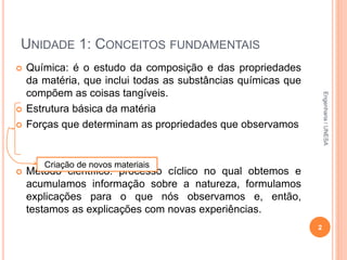 UNIDADE 1: CONCEITOS FUNDAMENTAIS
 Química: é o estudo da composição e das propriedades
da matéria, que inclui todas as substâncias químicas que
compõem as coisas tangíveis.
 Estrutura básica da matéria
 Forças que determinam as propriedades que observamos
 Método científico: processo cíclico no qual obtemos e
acumulamos informação sobre a natureza, formulamos
explicações para o que nós observamos e, então,
testamos as explicações com novas experiências.
2
Criação de novos materiais
Engenharia/UNESA
 
