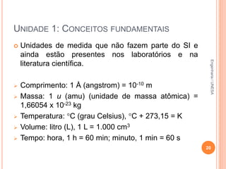 UNIDADE 1: CONCEITOS FUNDAMENTAIS
 Unidades de medida que não fazem parte do SI e
ainda estão presentes nos laboratórios e na
literatura científica.
 Comprimento: 1 Å (angstrom) = 10-10 m
 Massa: 1 u (amu) (unidade de massa atômica) =
1,66054 x 10-23 kg
 Temperatura: C (grau Celsius), C + 273,15 = K
 Volume: litro (L), 1 L = 1.000 cm3
 Tempo: hora, 1 h = 60 min; minuto, 1 min = 60 s
20
Engenharia/UNESA
 