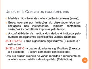 UNIDADE 1: CONCEITOS FUNDAMENTAIS
 Medidas não são exatas, elas contêm incertezas (erros);
 Erros: ocorrem por limitações do observador e/ou por
limitações nos instrumentos. Também contribuem
variações incontroláveis impostas pelo tempo.
 A confiabilidade da medida dos dados é indicada pelo
número de algarismos significativos usados. Exemplo:
24,4  0,1C  três algarismos significativos (2 exatos e 1
estimado);
24,32  0,01C  quatro algarismos significativos (3 exatos
e 1 estimado)  leitura com maior confiabilidade;
Obs: Na prática executa-se várias medidas e representa-se
a leitura como: média  desvio-padrão (Estatística). 22
Engenharia/UNESA
 