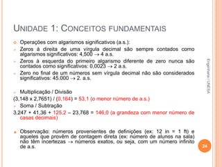 UNIDADE 1: CONCEITOS FUNDAMENTAIS
 Operações com algarismos significativos (a.s.):
 Zeros à direita de uma vírgula decimal são sempre contados como
algarismos significativos: 4,500  4 a.s.
 Zeros à esquerda do primeiro algarismo diferente de zero nunca são
contados como significativos: 0,0023  2 a.s.
 Zero no final de um números sem vírgula decimal não são considerados
significativos: 45.000  2. a.s.
 Multiplicação / Divisão
(3,148 x 2,7651) / (0,164) = 53,1 (o menor número de a.s.)
 Soma / Subtração
3,247 + 41,36 + 125,2 – 23,768 = 146,0 (a grandeza com menor número de
casas decimais)
▲ Observação: números provenientes de definições (ex: 12 in = 1 ft) e
aqueles que provêm de contagem direta (ex: número de alunos na sala)
não têm incertezas  números exatos, ou seja, com um número infinito
de a.s. 24
Engenharia/UNESA
 