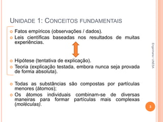 UNIDADE 1: CONCEITOS FUNDAMENTAIS
 Fatos empíricos (observações / dados).
 Leis científicas baseadas nos resultados de muitas
experiências.
 Hipótese (tentativa de explicação).
 Teoria (explicação testada, embora nunca seja provada
de forma absoluta).
 Todas as substâncias são compostas por partículas
menores (átomos);
 Os átomos individuais combinam-se de diversas
maneiras para formar partículas mais complexas
(moléculas). 3
Engenharia/UNESA
 