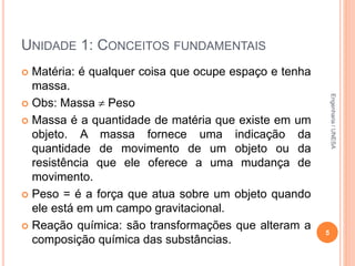 UNIDADE 1: CONCEITOS FUNDAMENTAIS
 Matéria: é qualquer coisa que ocupe espaço e tenha
massa.
 Obs: Massa  Peso
 Massa é a quantidade de matéria que existe em um
objeto. A massa fornece uma indicação da
quantidade de movimento de um objeto ou da
resistência que ele oferece a uma mudança de
movimento.
 Peso = é a força que atua sobre um objeto quando
ele está em um campo gravitacional.
 Reação química: são transformações que alteram a
composição química das substâncias.
5
Engenharia/UNESA
 